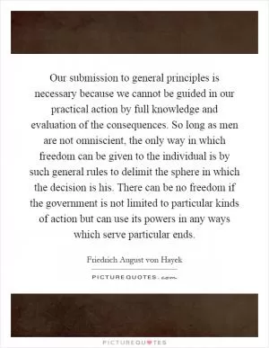 Our submission to general principles is necessary because we cannot be guided in our practical action by full knowledge and evaluation of the consequences. So long as men are not omniscient, the only way in which freedom can be given to the individual is by such general rules to delimit the sphere in which the decision is his. There can be no freedom if the government is not limited to particular kinds of action but can use its powers in any ways which serve particular ends Picture Quote #1