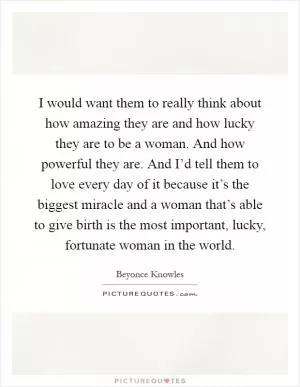 I would want them to really think about how amazing they are and how lucky they are to be a woman. And how powerful they are. And I’d tell them to love every day of it because it’s the biggest miracle and a woman that’s able to give birth is the most important, lucky, fortunate woman in the world Picture Quote #1