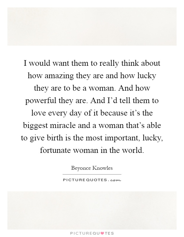 I would want them to really think about how amazing they are and how lucky they are to be a woman. And how powerful they are. And I'd tell them to love every day of it because it's the biggest miracle and a woman that's able to give birth is the most important, lucky, fortunate woman in the world Picture Quote #1