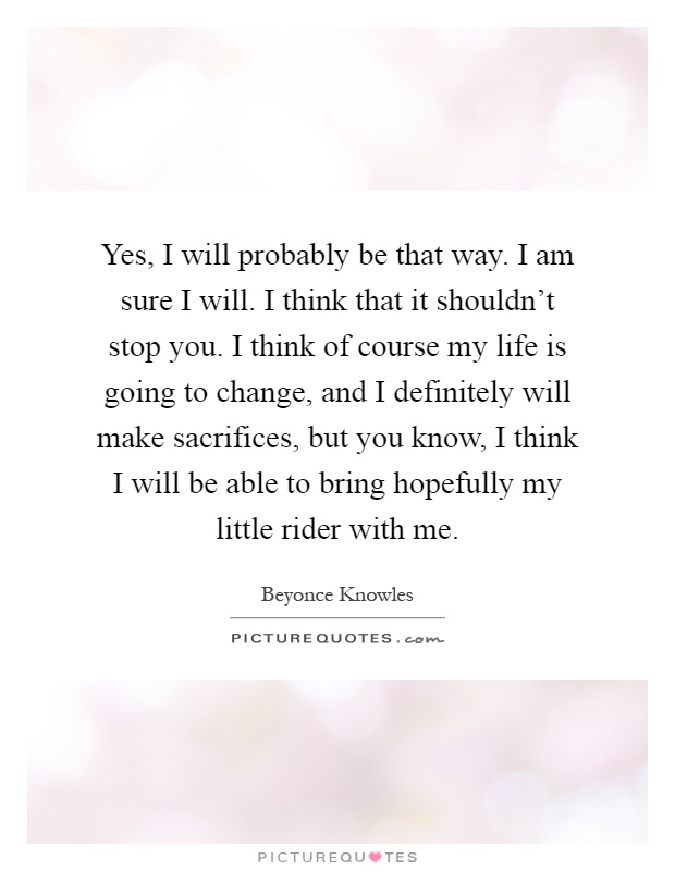 Yes, I will probably be that way. I am sure I will. I think that it shouldn't stop you. I think of course my life is going to change, and I definitely will make sacrifices, but you know, I think I will be able to bring hopefully my little rider with me Picture Quote #1