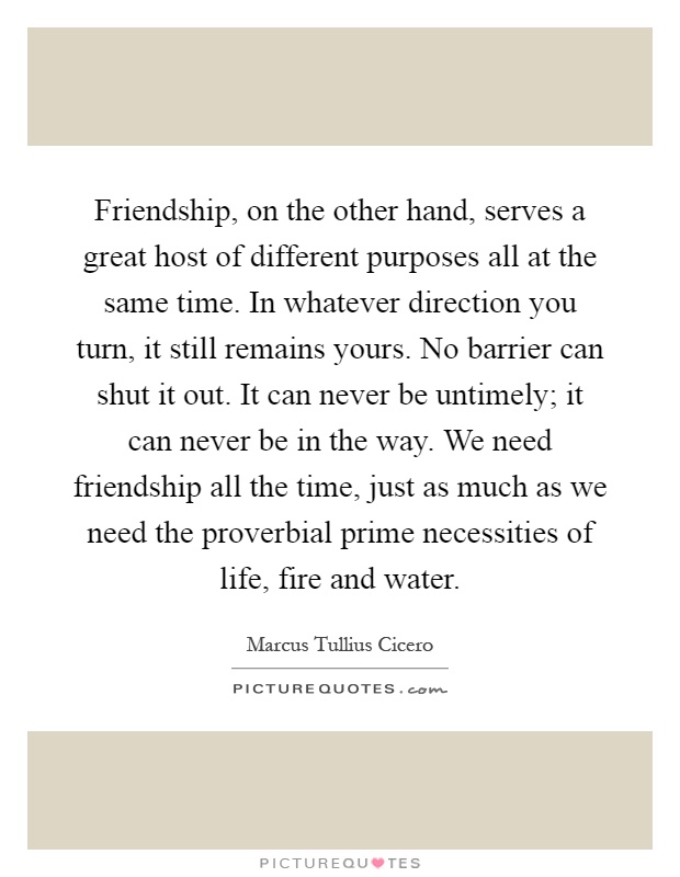 Friendship, on the other hand, serves a great host of different purposes all at the same time. In whatever direction you turn, it still remains yours. No barrier can shut it out. It can never be untimely; it can never be in the way. We need friendship all the time, just as much as we need the proverbial prime necessities of life, fire and water Picture Quote #1