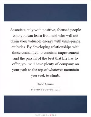 Associate only with positive, focused people who you can learn from and who will not drain your valuable energy with uninspiring attitudes. By developing relationships with those committed to constant improvement and the pursuit of the best that life has to offer, you will have plenty of company on your path to the top of whatever mountain you seek to climb Picture Quote #1