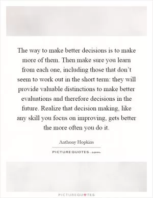 The way to make better decisions is to make more of them. Then make sure you learn from each one, including those that don’t seem to work out in the short term: they will provide valuable distinctions to make better evaluations and therefore decisions in the future. Realize that decision making, like any skill you focus on improving, gets better the more often you do it Picture Quote #1