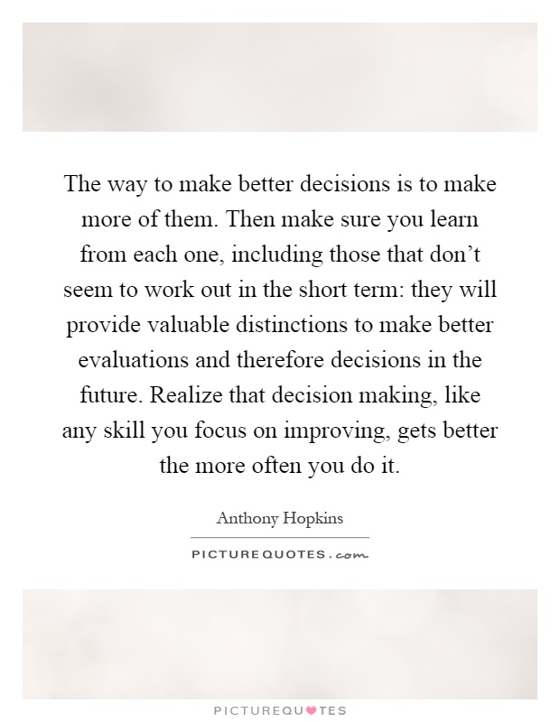 The way to make better decisions is to make more of them. Then make sure you learn from each one, including those that don't seem to work out in the short term: they will provide valuable distinctions to make better evaluations and therefore decisions in the future. Realize that decision making, like any skill you focus on improving, gets better the more often you do it Picture Quote #1