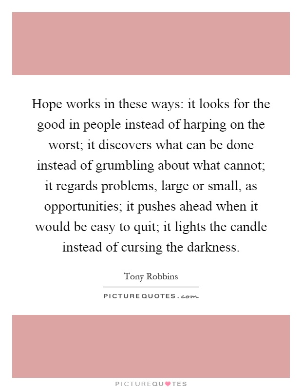 Hope works in these ways: it looks for the good in people instead of harping on the worst; it discovers what can be done instead of grumbling about what cannot; it regards problems, large or small, as opportunities; it pushes ahead when it would be easy to quit; it lights the candle instead of cursing the darkness Picture Quote #1