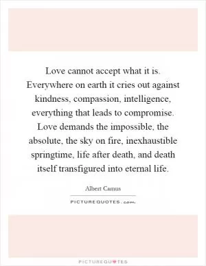 Love cannot accept what it is. Everywhere on earth it cries out against kindness, compassion, intelligence, everything that leads to compromise. Love demands the impossible, the absolute, the sky on fire, inexhaustible springtime, life after death, and death itself transfigured into eternal life Picture Quote #1