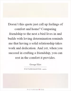 Doesn’t this quote just call up feelings of comfort and home? Comparing friendship to the nest a bird lives in and builds with loving determination reminds me that having a solid relationship takes work and dedication. And yet, when you succeed in crafting a friendship, you can rest in the comfort it provides Picture Quote #1