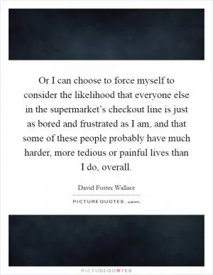 Or I can choose to force myself to consider the likelihood that everyone else in the supermarket’s checkout line is just as bored and frustrated as I am, and that some of these people probably have much harder, more tedious or painful lives than I do, overall Picture Quote #1