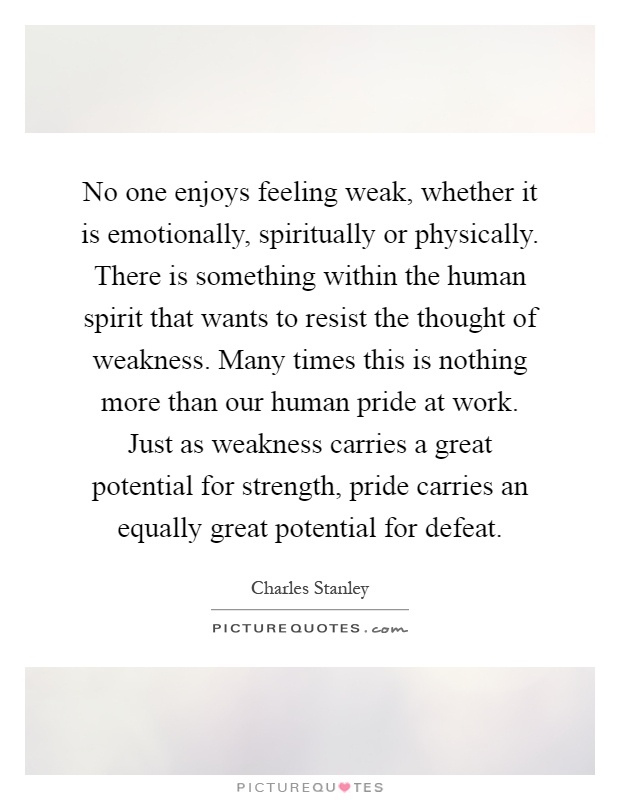 No one enjoys feeling weak, whether it is emotionally, spiritually or physically. There is something within the human spirit that wants to resist the thought of weakness. Many times this is nothing more than our human pride at work. Just as weakness carries a great potential for strength, pride carries an equally great potential for defeat Picture Quote #1