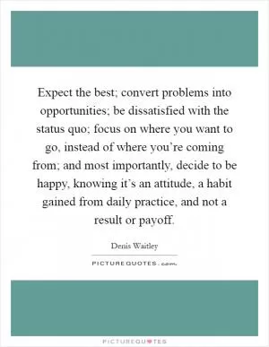 Expect the best; convert problems into opportunities; be dissatisfied with the status quo; focus on where you want to go, instead of where you’re coming from; and most importantly, decide to be happy, knowing it’s an attitude, a habit gained from daily practice, and not a result or payoff Picture Quote #1