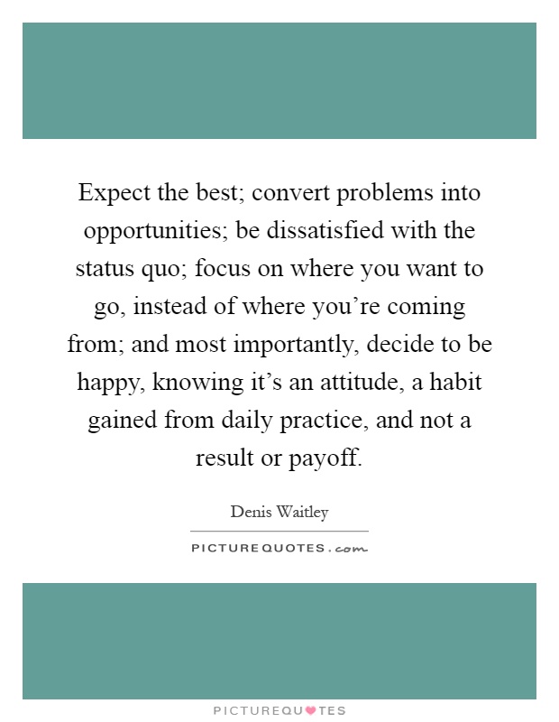 Expect the best; convert problems into opportunities; be dissatisfied with the status quo; focus on where you want to go, instead of where you're coming from; and most importantly, decide to be happy, knowing it's an attitude, a habit gained from daily practice, and not a result or payoff Picture Quote #1