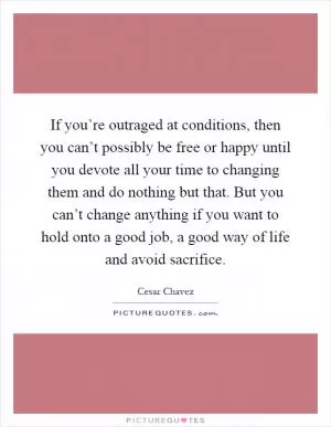If you’re outraged at conditions, then you can’t possibly be free or happy until you devote all your time to changing them and do nothing but that. But you can’t change anything if you want to hold onto a good job, a good way of life and avoid sacrifice Picture Quote #1