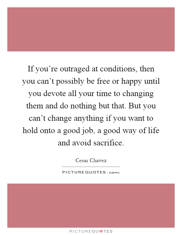 If you're outraged at conditions, then you can't possibly be free or happy until you devote all your time to changing them and do nothing but that. But you can't change anything if you want to hold onto a good job, a good way of life and avoid sacrifice Picture Quote #1