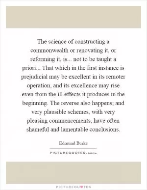 The science of constructing a commonwealth or renovating it, or reforming it, is... not to be taught a priori... That which in the first instance is prejudicial may be excellent in its remoter operation, and its excellence may rise even from the ill effects it produces in the beginning. The reverse also happens; and very plausible schemes, with very pleasing commencements, have often shameful and lamentable conclusions Picture Quote #1