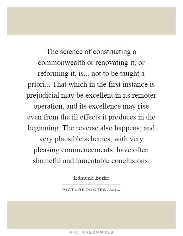 The science of constructing a commonwealth or renovating it, or reforming it, is... not to be taught a priori... That which in the first instance is prejudicial may be excellent in its remoter operation, and its excellence may rise even from the ill effects it produces in the beginning. The reverse also happens; and very plausible schemes, with very pleasing commencements, have often shameful and lamentable conclusions Picture Quote #1