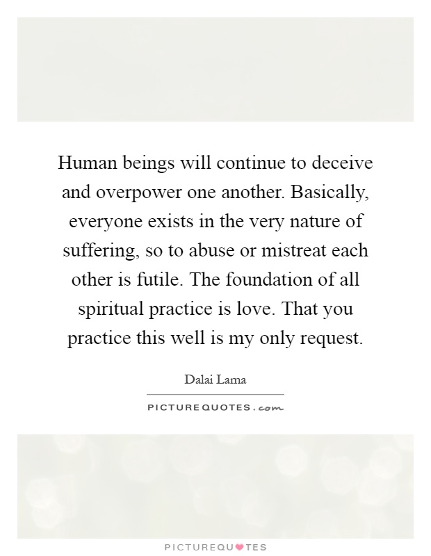 Human beings will continue to deceive and overpower one another. Basically, everyone exists in the very nature of suffering, so to abuse or mistreat each other is futile. The foundation of all spiritual practice is love. That you practice this well is my only request Picture Quote #1