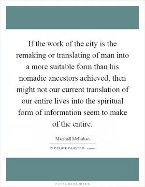 If the work of the city is the remaking or translating of man into a more suitable form than his nomadic ancestors achieved, then might not our current translation of our entire lives into the spiritual form of information seem to make of the entire Picture Quote #1