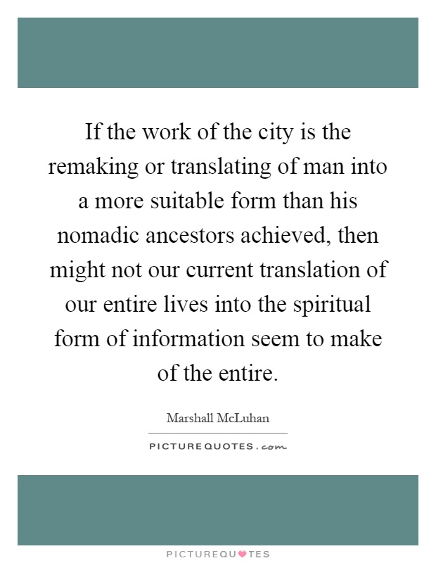 If the work of the city is the remaking or translating of man into a more suitable form than his nomadic ancestors achieved, then might not our current translation of our entire lives into the spiritual form of information seem to make of the entire Picture Quote #1