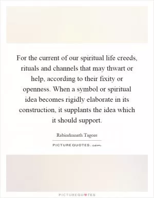For the current of our spiritual life creeds, rituals and channels that may thwart or help, according to their fixity or openness. When a symbol or spiritual idea becomes rigidly elaborate in its construction, it supplants the idea which it should support Picture Quote #1