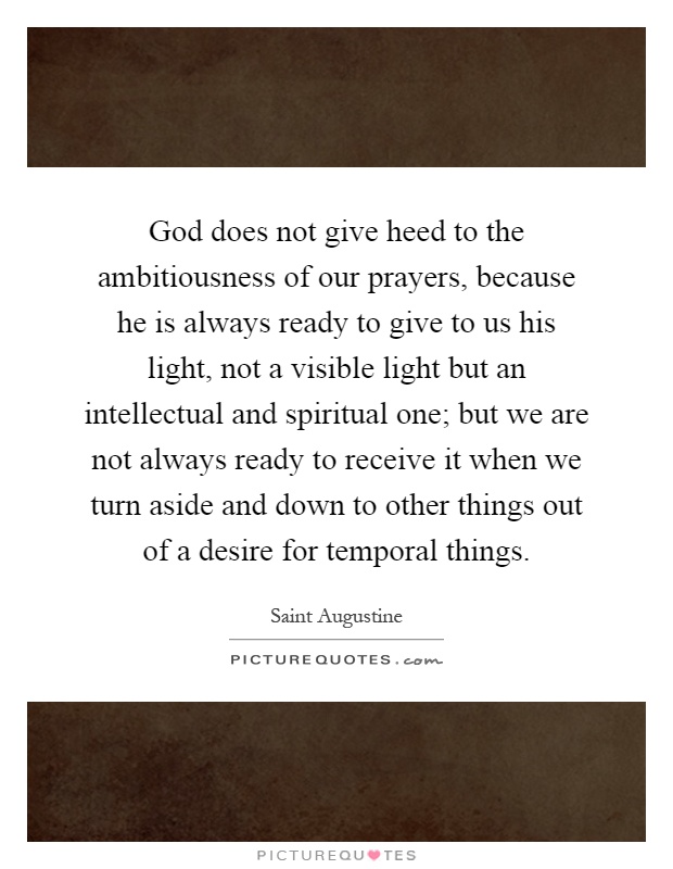 God does not give heed to the ambitiousness of our prayers, because he is always ready to give to us his light, not a visible light but an intellectual and spiritual one; but we are not always ready to receive it when we turn aside and down to other things out of a desire for temporal things Picture Quote #1