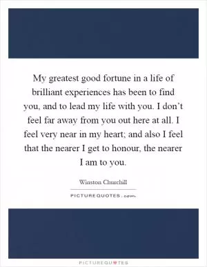 My greatest good fortune in a life of brilliant experiences has been to find you, and to lead my life with you. I don’t feel far away from you out here at all. I feel very near in my heart; and also I feel that the nearer I get to honour, the nearer I am to you Picture Quote #1