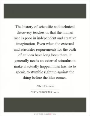 The history of scientific and technical discovery teaches us that the human race is poor in independent and creative imagination. Even when the external and scientific requirements for the birth of an idea have long been there, it generally needs an external stimulus to make it actually happen; man has, so to speak, to stumble right up against the thing before the idea comes Picture Quote #1