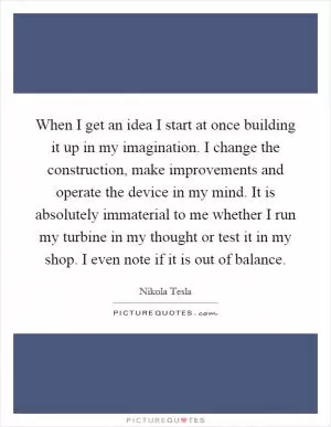 When I get an idea I start at once building it up in my imagination. I change the construction, make improvements and operate the device in my mind. It is absolutely immaterial to me whether I run my turbine in my thought or test it in my shop. I even note if it is out of balance Picture Quote #1