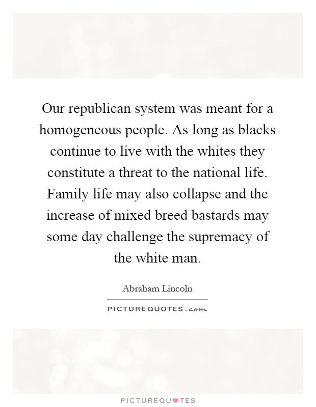Our republican system was meant for a homogeneous people. As long as blacks continue to live with the whites they constitute a threat to the national life. Family life may also collapse and the increase of mixed breed bastards may some day challenge the supremacy of the white man Picture Quote #1