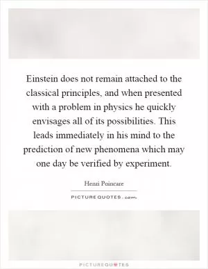 Einstein does not remain attached to the classical principles, and when presented with a problem in physics he quickly envisages all of its possibilities. This leads immediately in his mind to the prediction of new phenomena which may one day be verified by experiment Picture Quote #1