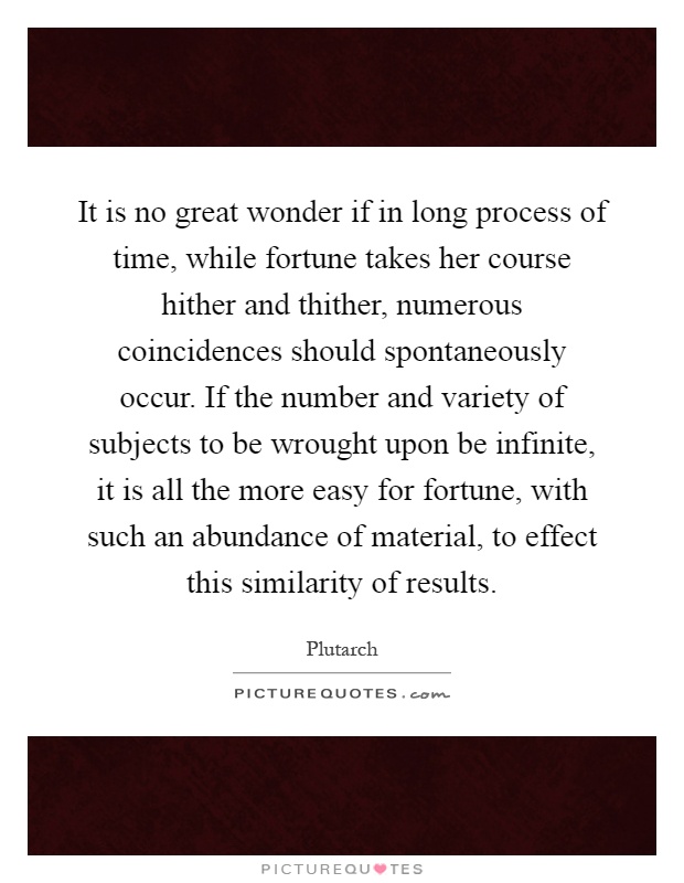 It is no great wonder if in long process of time, while fortune takes her course hither and thither, numerous coincidences should spontaneously occur. If the number and variety of subjects to be wrought upon be infinite, it is all the more easy for fortune, with such an abundance of material, to effect this similarity of results Picture Quote #1
