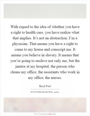 With regard to the idea of whether you have a right to health care, you have realize what that implies. It’s not an abstraction. I’m a physician. That means you have a right to come to my house and conscript me. It means you believe in slavery. It means that you’re going to enslave not only me, but the janitor at my hospital, the person who cleans my office, the assistants who work in my office, the nurses Picture Quote #1
