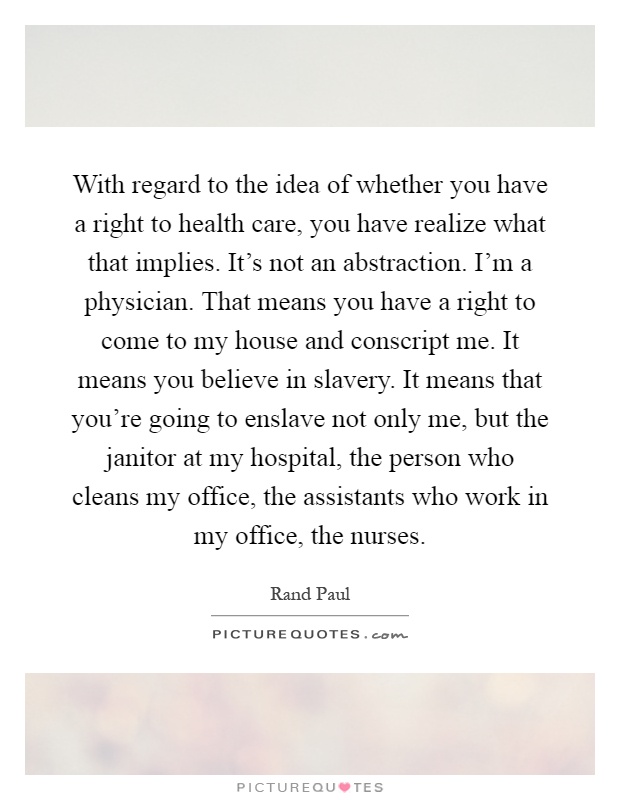 With regard to the idea of whether you have a right to health care, you have realize what that implies. It's not an abstraction. I'm a physician. That means you have a right to come to my house and conscript me. It means you believe in slavery. It means that you're going to enslave not only me, but the janitor at my hospital, the person who cleans my office, the assistants who work in my office, the nurses Picture Quote #1
