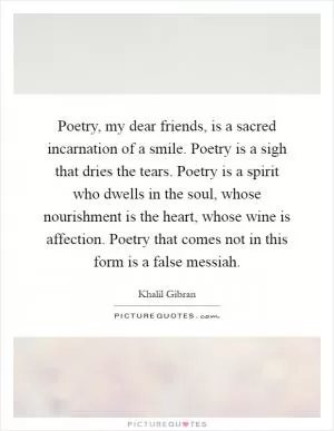 Poetry, my dear friends, is a sacred incarnation of a smile. Poetry is a sigh that dries the tears. Poetry is a spirit who dwells in the soul, whose nourishment is the heart, whose wine is affection. Poetry that comes not in this form is a false messiah Picture Quote #1