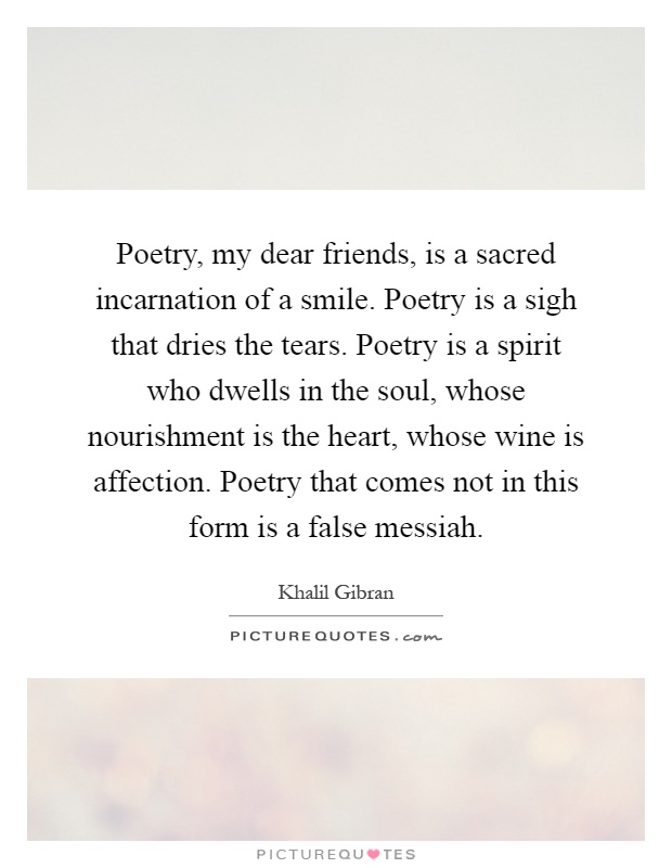 Poetry, my dear friends, is a sacred incarnation of a smile. Poetry is a sigh that dries the tears. Poetry is a spirit who dwells in the soul, whose nourishment is the heart, whose wine is affection. Poetry that comes not in this form is a false messiah Picture Quote #1