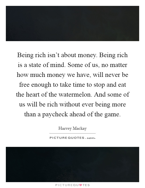 Being rich isn't about money. Being rich is a state of mind. Some of us, no matter how much money we have, will never be free enough to take time to stop and eat the heart of the watermelon. And some of us will be rich without ever being more than a paycheck ahead of the game Picture Quote #1