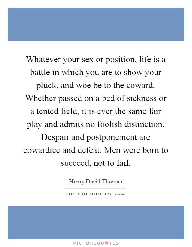 Whatever your sex or position, life is a battle in which you are to show your pluck, and woe be to the coward. Whether passed on a bed of sickness or a tented field, it is ever the same fair play and admits no foolish distinction. Despair and postponement are cowardice and defeat. Men were born to succeed, not to fail Picture Quote #1