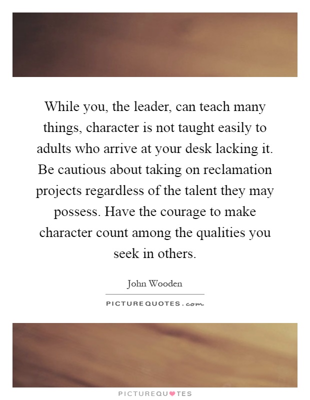 While you, the leader, can teach many things, character is not taught easily to adults who arrive at your desk lacking it. Be cautious about taking on reclamation projects regardless of the talent they may possess. Have the courage to make character count among the qualities you seek in others Picture Quote #1