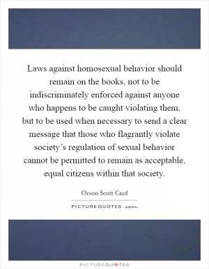 Laws against homosexual behavior should remain on the books, not to be indiscriminately enforced against anyone who happens to be caught violating them, but to be used when necessary to send a clear message that those who flagrantly violate society’s regulation of sexual behavior cannot be permitted to remain as acceptable, equal citizens within that society Picture Quote #1
