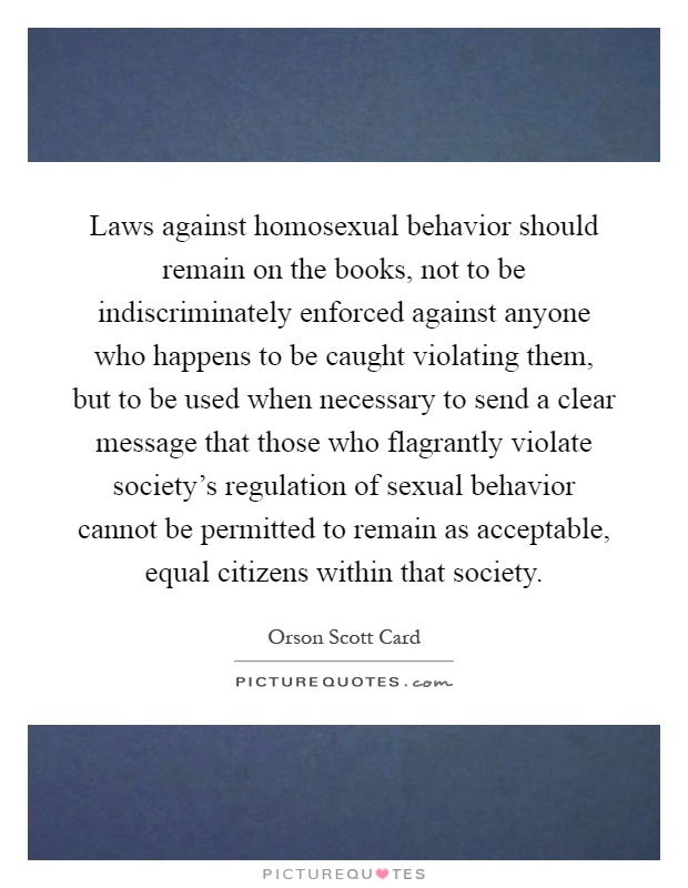 Laws against homosexual behavior should remain on the books, not to be indiscriminately enforced against anyone who happens to be caught violating them, but to be used when necessary to send a clear message that those who flagrantly violate society's regulation of sexual behavior cannot be permitted to remain as acceptable, equal citizens within that society Picture Quote #1