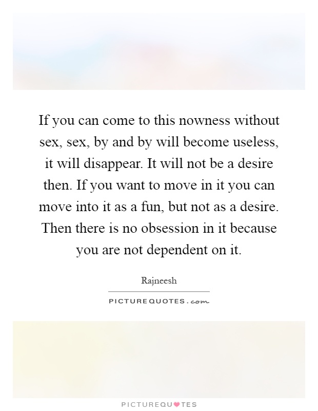 If you can come to this nowness without sex, sex, by and by will become useless, it will disappear. It will not be a desire then. If you want to move in it you can move into it as a fun, but not as a desire. Then there is no obsession in it because you are not dependent on it Picture Quote #1