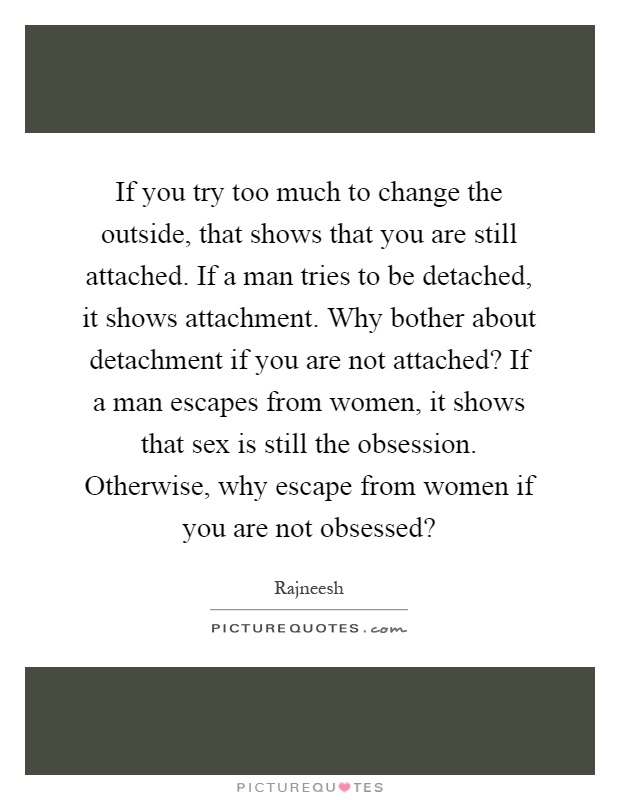 If you try too much to change the outside, that shows that you are still attached. If a man tries to be detached, it shows attachment. Why bother about detachment if you are not attached? If a man escapes from women, it shows that sex is still the obsession. Otherwise, why escape from women if you are not obsessed? Picture Quote #1