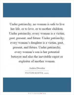 Under patriarchy, no woman is safe to live her life, or to love, or to mother children. Under patriarchy, every woman is a victim, past, present, and future. Under patriarchy, every woman’s daughter is a victim, past, present, and future. Under patriarchy, every woman’s son is her potential betrayer and also the inevitable rapist or exploiter of another woman Picture Quote #1