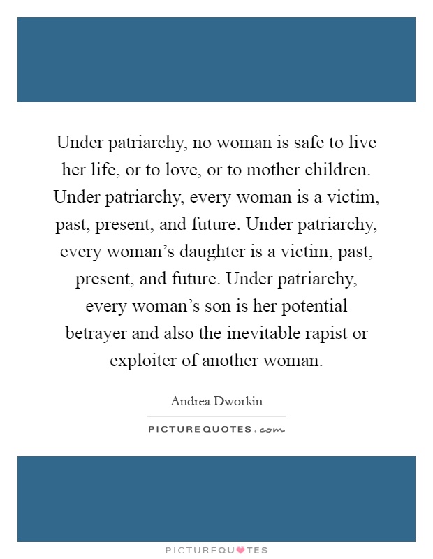 Under patriarchy, no woman is safe to live her life, or to love, or to mother children. Under patriarchy, every woman is a victim, past, present, and future. Under patriarchy, every woman's daughter is a victim, past, present, and future. Under patriarchy, every woman's son is her potential betrayer and also the inevitable rapist or exploiter of another woman Picture Quote #1