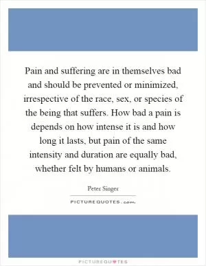 Pain and suffering are in themselves bad and should be prevented or minimized, irrespective of the race, sex, or species of the being that suffers. How bad a pain is depends on how intense it is and how long it lasts, but pain of the same intensity and duration are equally bad, whether felt by humans or animals Picture Quote #1