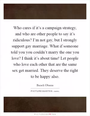 Who cares if it’s a campaign strategy, and who are other people to say it’s ridiculous? I’m not gay, but I strongly support gay marriage. What if someone told you you couldn’t marry the one you love? I think it’s about time! Let people who love each other that are the same sex get married. They deserve the right to be happy also Picture Quote #1