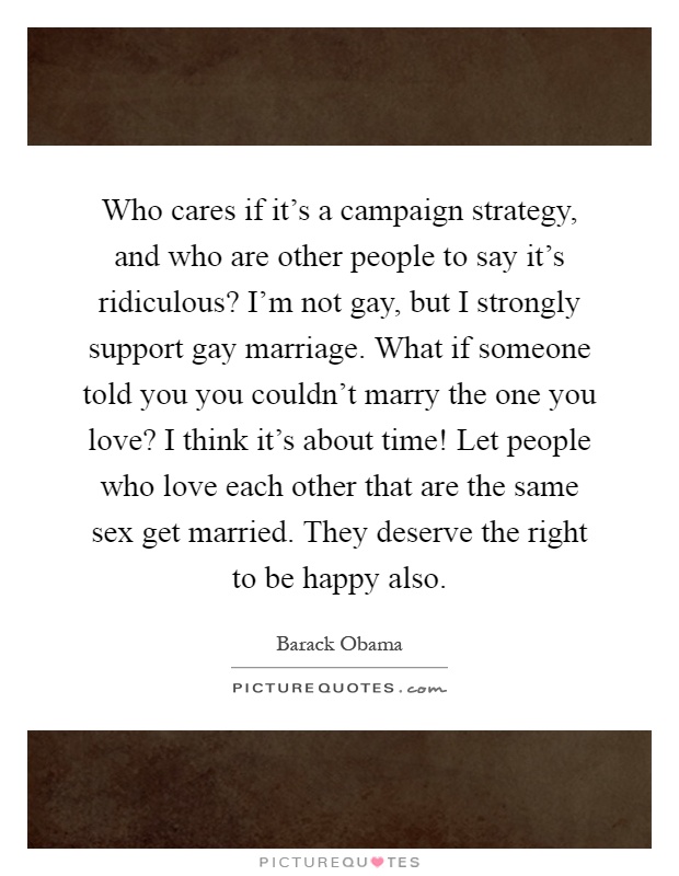 Who cares if it's a campaign strategy, and who are other people to say it's ridiculous? I'm not gay, but I strongly support gay marriage. What if someone told you you couldn't marry the one you love? I think it's about time! Let people who love each other that are the same sex get married. They deserve the right to be happy also Picture Quote #1