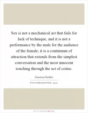 Sex is not a mechanical act that fails for lack of technique, and it is not a performance by the male for the audience of the female; it is a continuum of attraction that extends from the simplest conversation and the most innocent touching through the act of coitus Picture Quote #1