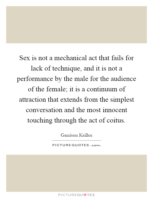 Sex is not a mechanical act that fails for lack of technique, and it is not a performance by the male for the audience of the female; it is a continuum of attraction that extends from the simplest conversation and the most innocent touching through the act of coitus Picture Quote #1