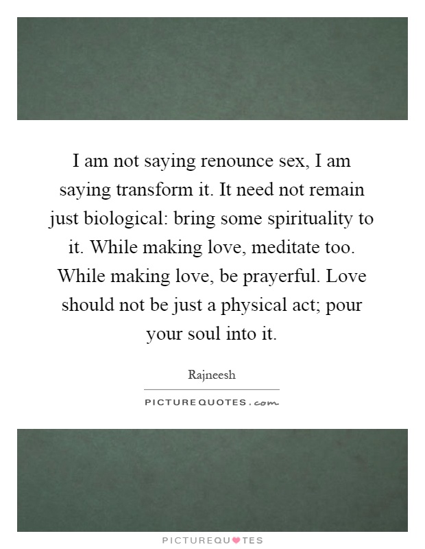 I am not saying renounce sex, I am saying transform it. It need not remain just biological: bring some spirituality to it. While making love, meditate too. While making love, be prayerful. Love should not be just a physical act; pour your soul into it Picture Quote #1