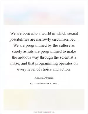 We are born into a world in which sexual possibilities are narrowly circumscribed... We are programmed by the culture as surely as rats are programmed to make the arduous way through the scientist’s maze, and that programming operates on every level of choice and action Picture Quote #1